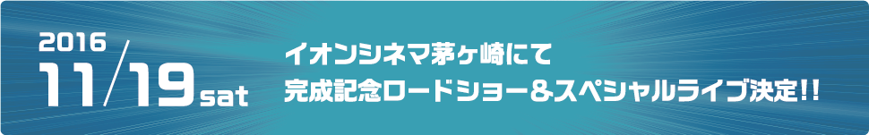 2016.11.19 sat イオンシネマ茅ヶ崎にて完成記念ロードショー＆スペシャルライブ決定！！